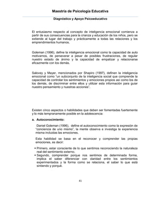Maestría de Psicología Educativa

               Diagnóstico y Apoyo Psicoeducativo



El entusiasmo respecto al concepto de inteligencia emocional comienza a
partir de sus consecuencias para la crianza y educación de los niños, pero se
extiende al lugar del trabajo y prácticamente a todas las relaciones y los
emprendimientos humanos.


Goleman (1996), define la inteligencia emocional como la capacidad de auto
motivarnos, de perseverar a pesar de posibles frustraciones, de regular
nuestro estado de ánimo y la capacidad de empatizar y relacionarse
eficazmente con los demás.


Salovey y Mayer, mencionados por Shapiro (1997), definen la inteligencia
emocional como “un subconjunto de la inteligencia social que comprende la
capacidad de controlar los sentimientos y emociones propios así como los de
los demás, de discriminar entre ellos y utilizar esta información para guiar
nuestro pensamiento y nuestras acciones”.




Existen cinco aspectos o habilidades que deben ser fomentadas fuertemente
y lo más tempranamente posible en la adolescencia:
a. Autoconocimiento:
   Daniel Goleman (1996), define el autoconocimiento como la expresión de
  “conciencia de uno mismo”, la mente observa e investiga la experiencia
  misma incluidas las emociones.
  Esta habilidad se basa en el reconocer y comprender las propias
  emociones, es decir:
  Primero, estar consciente de lo que sentimos reconociendo la naturaleza
   real del sentimiento externo.
  Segundo, comprender porque nos sentimos de determinada forma,
   implica el saber diferenciar con claridad entre los sentimientos
   experimentados y la forma como se relaciona, el saber lo que está
   sintiendo y porqué.



                                  41
 