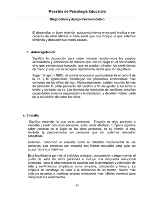 Maestría de Psicología Educativa

                   Diagnóstico y Apoyo Psicoeducativo



      El desarrollar un buen nivel de autoconocimiento emocional implica el ser
      capaces de estar atentos a cada señal que nos indique lo que estamos
      sintiendo y descubrir sus reales causas.


  b. Autorregulación:

      Significa la disposición para saber manejar ampliamente los propios
      sentimientos y emociones de manera que uno no caiga en el nerviosismo
      sino que permanezca tranquilo, que se puedan afrontar los sentimientos
      de miedo y que uno se recupere rápidamente de los que son negativos.
      Según Shapiro (1997), el control emocional, particularmente el control de
      la ira y la agresividad, constituyen los problemas emocionales más
      comunes en los niños de hoy. Afortunadamente, existen muchas formas
      de estimular la parte pensante del cerebro a fin de ayudar a los niños a
      inhibir y controlar su ira. Las técnicas de resolución de conflictos enseñan
      capacidades como la negociación y la mediación, y deberían formar parte
      de la educación de todos los niños.




c. Empatía.

    Significa entender lo que otras personas. Empatía es algo parecido a
   simpatía ( sentir con otras personas, sufrir, estar afectado) Empatía significa
   saber ponerse en el lugar de las otras personas, es su interior, o sea,
   también (y precisamente) en personas que no podemos encontrar
   simpáticas.
   Goleman, denominó la empatía como la habilidad fundamental de las
   personas. Las personas con empatía son líderes naturales para guiar un
   grupo hacia sus objetivos.
   Esta habilidad le permite al individuo anticipar, comprender y experimentar el
   punto de vista de otras personas e incluye una respuesta emocional
   orientada hacia la otra persona de acuerdo con la percepción y valoración de
   ésta y sentimientos empáticos como simpatía, compasión y ternura. La
   empatía se construye en base a la conciencia de un mismo, cuanto más
   abiertos estamos a nuestras propias emociones más hábiles seremos para
   interpretar los sentimientos.

                                      42
 