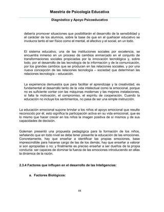 Maestría de Psicología Educativa

                      Diagnóstico y Apoyo Psicoeducativo



   debería promover situaciones que posibilitarán el desarrollo de la sensibilidad y
   el carácter de los alumnos, sobre la base de que en el quehacer educativo se
   involucra tanto el ser físico como el mental, el afectivo y el social, en un todo.


   El sistema educativo, una de las instituciones sociales por excelencia, se
   encuentra inmerso en un proceso de cambios enmarcado en el conjunto de
   transformaciones sociales propiciadas por la innovación tecnológica y, sobre
   todo, por el desarrollo de las tecnología de la información y de la comunicación,
   por los grandes cambios que se producen en las relaciones sociales, y por una
   nueva concepción de las relaciones tecnología – sociedad que determinan las
   relaciones tecnología – educación.


   La experiencia demuestra que para facilitar el aprendizaje y la creatividad, es
   fundamental el desarrollo tanto de la vida intelectual como la emocional, porque
   no es suficiente contar con las máquinas modernas y las mejores instalaciones,
   si falta la motivación, el compromiso, el espíritu de cooperación. Cuando la
   educación no incluye los sentimientos, no pasa de ser una simple instrucción.


La educación emocional supone brindar a los niños el apoyo emocional que resulte
reconocido por él, esto significa la participación activa en su vida emocional, que es
lo mismo que hacer crecer en los niños la imagen positiva de sí mismos y de sus
capacidades de decisión.


Goleman presentó una propuesta pedagógica para la formación de los niños,
señalando que en todo nivel se debe tener presente la educación de las emociones.
Concretamente, hay que enseñar a identificar las propias emociones, base
imprescindible para hacerse cargo de las de los demás; hay que enseñar a valorar
si son apropiadas o no; y finalmente es preciso enseñar a ser dueños de la propia
conducta: ser capaces de dominar la fuerza de las emociones introduciendo en ellas
la dinámica de la razón.


2.3.4 Factores que influyen en el desarrollo de las Inteligencias:


       a. Factores Biológicos:



                                         44
 