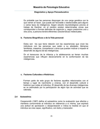 Maestría de Psicología Educativa

                     Diagnóstico y Apoyo Psicoeducativo



         Es probable que las personas dispongan de una carga genética con la
         que vienen al nacer, que puede ser favorable o desfavorable para alguno
         o varios tipos de inteligencia. Según estudio neurobiológicos previos al
         trabajo de Gardner, en el cerebro existen determinadas zonas que
         corresponden a formas definidas de cognición y, según predomine una u
         otra zona, a persona tendrá diferentes características intelectuales.


      b. Factores Biográficos o de la Vida personal:


         Estos son los que tiene relación con las experiencias que viven los
         individuos con las personas que están a su alrededor, llámense
         familiares, maestros, compañeros u otros que puedan motivar o impedir el
         desarrollo de alguna de las inteligencias.
         En el transcurso de la infancia y la adolescencia se tienen muchas
         experiencias que influyen decisivamente en la conformación de las
         inteligencias.




      c. Factores Culturales e Históricos:


         Forman parte de este grupo de factores aquellos relacionados con el
         tiempo y lugar de nacimiento y crianza, con el desarrollo cultural e
         histórico que rodea al individuo. El desarrollo de las diversas inteligencias
         se ve estimulado por la participación de algún tipo de actividad que es
         valorada.


2.4   Autoestima:

      Coopersmith (1967) define el autoestima como la evaluación que efectúa y
      mantiene comúnmente el individuo en referencia a sí misma, que expresa
      una actitud de aprobación o desaprobación e indica la medida en que el
      individuo se cree capaz, significativo, con éxito y merecedor.



                                         45
 