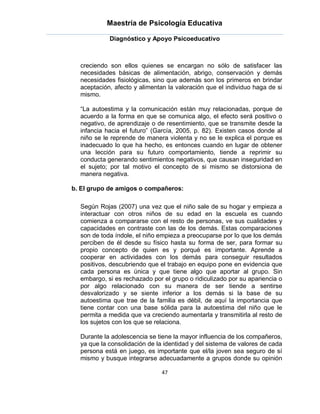 Maestría de Psicología Educativa

            Diagnóstico y Apoyo Psicoeducativo



  creciendo son ellos quienes se encargan no sólo de satisfacer las
  necesidades básicas de alimentación, abrigo, conservación y demás
  necesidades fisiológicas, sino que además son los primeros en brindar
  aceptación, afecto y alimentan la valoración que el individuo haga de si
  mismo.

  “La autoestima y la comunicación están muy relacionadas, porque de
  acuerdo a la forma en que se comunica algo, el efecto será positivo o
  negativo, de aprendizaje o de resentimiento, que se transmite desde la
  infancia hacia el futuro” (García, 2005, p. 82). Existen casos donde al
  niño se le reprende de manera violenta y no se le explica el porque es
  inadecuado lo que ha hecho, es entonces cuando en lugar de obtener
  una lección para su futuro comportamiento, tiende a reprimir su
  conducta generando sentimientos negativos, que causan inseguridad en
  el sujeto; por tal motivo el concepto de si mismo se distorsiona de
  manera negativa.

b. El grupo de amigos o compañeros:

  Según Rojas (2007) una vez que el niño sale de su hogar y empieza a
  interactuar con otros niños de su edad en la escuela es cuando
  comienza a compararse con el resto de personas, ve sus cualidades y
  capacidades en contraste con las de los demás. Estas comparaciones
  son de toda índole, el niño empieza a preocuparse por lo que los demás
  perciben de él desde su físico hasta su forma de ser, para formar su
  propio concepto de quien es y porqué es importante. Aprende a
  cooperar en actividades con los demás para conseguir resultados
  positivos, descubriendo que el trabajo en equipo pone en evidencia que
  cada persona es única y que tiene algo que aportar al grupo. Sin
  embargo, si es rechazado por el grupo o ridiculizado por su apariencia o
  por algo relacionado con su manera de ser tiende a sentirse
  desvalorizado y se siente inferior a los demás si la base de su
  autoestima que trae de la familia es débil, de aquí la importancia que
  tiene contar con una base sólida para la autoestima del niño que le
  permita a medida que va creciendo aumentarla y transmitirla al resto de
  los sujetos con los que se relaciona.

  Durante la adolescencia se tiene la mayor influencia de los compañeros,
  ya que la consolidación de la identidad y del sistema de valores de cada
  persona está en juego, es importante que el/la joven sea seguro de sí
  mismo y busque integrarse adecuadamente a grupos donde su opinión

                               47
 