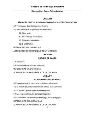 Maestría de Psicología Educativa

                        Diagnóstico y Apoyo Psicoeducativo



                                     UNIDAD III
     TÉCNICAS E INSTRUMENTOS DE DIAGNÓSTICO PSICOEDUCATIVO

3.1 Técnicas de diagnóstico psicoeducativo
3.2 Instrumentos de diagnóstico psicoeducativo
      3.2.1 Los tests
      3.2.1 Escalas de observación
      3.2.2 Registro anecdótico
      3.2.3 El portafolio
REFERNCIAS BIBLIOGRÁFICAS
ACTIVIDADES DE APRENDIZAJE DE LA UNIDAD III
                                     UNIDAD IV
                               ESTUDIO DE CASOS

4.1 Definición
4.2 Planificación de estudios de casos.
REFERENCIAS BILIOGRÁFICAS
ACTIVIDADES DE APRENDIZAJE DE LA UNIDAD IV
                                     UNIDAD V
                            EL APOYO PSICOEDUCATIVO

5.1 Importancia de la psicopedagogía integrada al aula.
5.2 El modelo educacional-constructivista de asesoramiento
5.3 El proceso de intervención psicoeducativa
5.4 Las responsabilidades de los participantes
5.5 Condiciones necesarias para el apoyo psicopedagógico
REFERENCIAS BIBLIOGRÁFICAS
ACTIVIDADES DE APRENDIZAJE DE LA UNIDAD V
                                          5
 