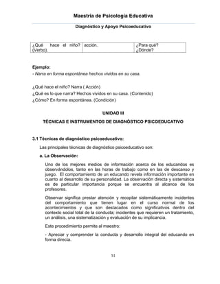 Maestría de Psicología Educativa

                     Diagnóstico y Apoyo Psicoeducativo



¿Qué     hace el niño? acción.                       ¿Para qué?
(Verbo).                                             ¿Dónde?


Ejemplo:
- Narra en forma espontánea hechos vividos en su casa.


¿Qué hace el niño? Narra ( Acción)
¿Qué es lo que narra? Hechos vividos en su casa. (Contenido)
¿Cómo? En forma espontánea. (Condición)


                                     UNIDAD III
     TÉCNICAS E INSTRUMENTOS DE DIAGNÓSTICO PSICOEDUCATIVO


3.1 Técnicas de diagnóstico psicoeducativo:

   Las principales técnicas de diagnóstico psicoeducativo son:
   a. La Observación:

      Uno de los mejores medios de información acerca de los educandos es
      observándolos, tanto en las horas de trabajo como en las de descanso y
      juego. El comportamiento de un educando revela información importante en
      cuanto al desarrollo de su personalidad. La observación directa y sistemática
      es de particular importancia porque se encuentra al alcance de los
      profesores.
      Observar significa prestar atención y recopilar sistemáticamente incidentes
      del comportamiento que tienen lugar en el curso normal de los
      acontecimientos y que son destacados como significativos dentro del
      contexto social total de la conducta; incidentes que requieren un tratamiento,
      un análisis, una sistematización y evaluación de su implicancia.
      Este procedimiento permite al maestro:
      - Apreciar y comprender la conducta y desarrollo integral del educando en
      forma directa.


                                         51
 