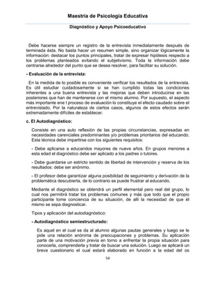 Maestría de Psicología Educativa

                      Diagnóstico y Apoyo Psicoeducativo



  Debe hacerse siempre un registro de la entrevista inmediatamente después de
terminada ésta. No basta hacer un resumen simple, sino organizar lógicamente la
información: destacar los puntos principales, tratar de expresar hipótesis respecto a
los problemas planteados evitando el subjetivismo. Toda la información debe
centrarse alrededor del punto que se desea resolver, para facilitar su solución.
- Evaluación de la entrevista:

  En la medida de lo posible es conveniente verificar los resultados de la entrevista.
Es útil estudiar cuidadosamente si se han cumplido todas las condiciones
inherentes a una buena entrevista y las mejoras que deben introducirse en las
posteriores que han de mantenerse con el mismo alumno. Por supuesto, el aspecto
más importante ene l proceso de evaluación lo constituye el efecto caudado sobre el
entrevistado. Por la naturaleza de ciertos casos, algunos de estos efectos serán
extremadamente difíciles de establecer.
c. El Autodiagnóstico:

  Consiste en una auto reflexión de las propias circunstancias, expresadas en
  necesidades carenciales predominantes y/o problemas prioritarios del educando.
  Esta técnica debe impartirse con los siguientes requisitos:
  - Debe aplicarse a educandos mayores de nueve años. En grupos menores a
  esta edad el diagnóstico debe ser aplicado a los padres o tutores.
  - Debe guardarse un estricto sentido de libertad de intervención y reserva de los
  resultados: debe ser anónimo.
  - El profesor debe garantizar alguna posibilidad de seguimiento y derivación de la
  problemática descubierta, de lo contrario se puede frustrar al educando.
  Mediante el diagnóstico se obtendrá un perfil elemental pero real del grupo, lo
  cual nos permitirá tratar los problemas comunes y más que todo que el propio
  participante tome conciencia de su situación, de allí la necesidad de que él
  mismo se sepa diagnosticar.
  Tipos y aplicación del autodiagnóstico:
  - Autodiagnóstico semiestructurado:

     Es aquel en el cual se da al alumno algunas pautas generales y luego se le
     pide una relación anónima de preocupaciones y problemas. Su aplicación
     parte de una motivación previa en torno a enfrentar la propia situación para
     conocerla, comprenderla y tratar de buscar una solución. Luego se aplicará un
     breve cuestionario el cual estará elaborado en función a la edad del os
                                         54
 