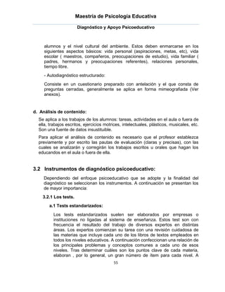 Maestría de Psicología Educativa

                       Diagnóstico y Apoyo Psicoeducativo



     alumnos y el nivel cultural del ambiente. Estos deben enmarcarse en los
     siguientes aspectos básicos: vida personal (aspiraciones, metas, etc), vida
     escolar ( maestros, compañeros, preocupaciones de estudio), vida familiar (
     padres, hermanos y preocupaciones referentes), relaciones personales,
     tiempo libre.
     - Autodiagnóstico estructurado:
     Consiste en un cuestionario preparado con antelación y el que consta de
     preguntas cerradas, generalmente se aplica en forma mimeografiada (Ver
     anexos).


d. Análisis de contenido:
  Se aplica a los trabajos de los alumnos: tareas, actividades en el aula o fuera de
  ella, trabajos escritos, ejercicios motrices, intelectuales, plásticos, musicales, etc.
  Son una fuente de datos insustituible.
  Para aplicar el análisis de contenido es necesario que el profesor establezca
  previamente y por escrito las pautas de evaluación (claras y precisas), con las
  cuales se analizarán y corregirán los trabajos escritos u orales que hagan los
  educandos en el aula o fuera de ella.


3.2 Instrumentos de diagnóstico psicoeducativo:
     Dependiendo del enfoque psicoeducativo que se adopte y la finalidad del
     diagnóstico se seleccionan los instrumentos. A continuación se presentan los
     de mayor importancia:
    3.2.1 Los tests.
       a.1 Tests estandarizados:

          Los tests estandarizados suelen ser elaborados por empresas o
          instituciones no ligadas al sistema de enseñanza. Estos test son con
          frecuencia el resultado del trabajo de diversos expertos en distintas
          áreas. Los expertos comienzan su tarea con una revisión cuidadosa de
          las materias que incluye cada uno de los libros de textos empleados en
          todos los niveles educativos. A continuación confeccionan una relación de
          los principales problemas y conceptos comunes a cada uno de esos
          niveles. Tras determinar cuáles son los puntos clave de cada materia,
          elaboran , por lo general, un gran número de ítem para cada nivel. A
                                          55
 