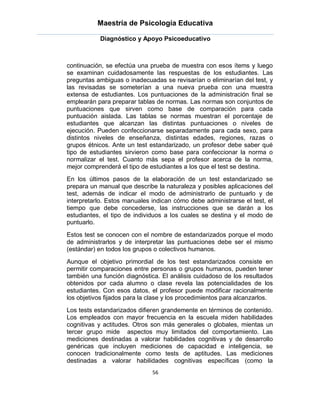 Maestría de Psicología Educativa

            Diagnóstico y Apoyo Psicoeducativo



continuación, se efectúa una prueba de muestra con esos ítems y luego
se examinan cuidadosamente las respuestas de los estudiantes. Las
preguntas ambiguas o inadecuadas se revisarían o eliminarían del test, y
las revisadas se someterían a una nueva prueba con una muestra
extensa de estudiantes. Los puntuaciones de la administración final se
emplearán para preparar tablas de normas. Las normas son conjuntos de
puntuaciones que sirven como base de comparación para cada
puntuación aislada. Las tablas se normas muestran el porcentaje de
estudiantes que alcanzan las distintas puntuaciones o niveles de
ejecución. Pueden confeccionarse separadamente para cada sexo, para
distintos niveles de enseñanza, distintas edades, regiones, razas o
grupos étnicos. Ante un test estandarizado, un profesor debe saber qué
tipo de estudiantes sirvieron como base para confeccionar la norma o
normalizar el test. Cuanto más sepa el profesor acerca de la norma,
mejor comprenderá el tipo de estudiantes a los que el test se destina.
En los últimos pasos de la elaboración de un test estandarizado se
prepara un manual que describe la naturaleza y posibles aplicaciones del
test, además de indicar el modo de administrarlo de puntuarlo y de
interpretarlo. Estos manuales indican cómo debe administrarse el test, el
tiempo que debe concederse, las instrucciones que se darán a los
estudiantes, el tipo de individuos a los cuales se destina y el modo de
puntuarlo.
Estos test se conocen con el nombre de estandarizados porque el modo
de administrarlos y de interpretar las puntuaciones debe ser el mismo
(estándar) en todos los grupos o colectivos humanos.
Aunque el objetivo primordial de los test estandarizados consiste en
permitir comparaciones entre personas o grupos humanos, pueden tener
también una función diagnóstica. El análisis cuidadoso de los resultados
obtenidos por cada alumno o clase revela las potencialidades de los
estudiantes. Con esos datos, el profesor puede modificar racionalmente
los objetivos fijados para la clase y los procedimientos para alcanzarlos.
Los tests estandarizados difieren grandemente en términos de contenido.
Los empleados con mayor frecuencia en la escuela miden habilidades
cognitivas y actitudes. Otros son más generales o globales, mientas un
tercer grupo mide aspectos muy limitados del comportamiento. Las
mediciones destinadas a valorar habilidades cognitivas y de desarrollo
genéricas que incluyen mediciones de capacidad e inteligencia, se
conocen tradicionalmente como tests de aptitudes. Las mediciones
destinadas a valorar habilidades cognitivas específicas (como la
                              56
 