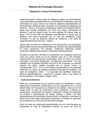 Maestría de Psicología Educativa

            Diagnóstico y Apoyo Psicoeducativo



intelectual general. Ciertos tests de inteligencia deben ser administrados
a los estudiantes individualmente por examinadores cualificados; otros se
administran en grupo. Dos de los tests de aptitudes estandarizados de
administración individual mejor conocidos son la Escala de Inteligencia de
Stanford – Binet y la Escala de Inteligencia Infantil de Wechsler (WISC).
Estos tests pueden emplearse con niños que tengan dificultades de
atención o que por alguna razón no sean capaces de realizar tests en
grupo. Tres de los tests de aptitudes administrados en grupo que se
emplean con mayo frecuencia son el Test de Inteligencia Lorge
Thorndike, el test de Madurez Mental de California y los tests de
Capacidad Mental de Henmon – Nelson.
Ambos tipos de tests de inteligencia por lo general dan una puntuación
global aparte de puntuaciones parciales que muestran las potencialidades
en áreas específicas. Por ejemplo: Coeficiente Intelectual Verbal,
Coeficiente Intelectual No verbal y Coeficiente Intelectual global.
El público en general y también los educadores han adoptado puntos de
vista muy críticos antes el uso de medidas como el CI. Sin embargo,
anteriormente los educadores consideraban dicho CI como una prueba
irrefutable y que debía mantenerse “ cerrada bajo siete llaves” . Es muy
probable que el respeto infundado hacia el CI en el pasado y el rechazo
reciente de dicha medida procedan de un tronco común: la
incomprensión. El CI no es una medida incuestionable de la capacidad
intelectual; no mide una cualidad hereditaria imposible de modificar. Los
tests de inteligencia miden “ la capacidad de identificar relaciones,
efectuar generalizaciones y organizar y enlazar entre sí las ideas de
forma simbólica”. (Thorndyke y Hagen, 1961).
. Tests de rendimiento:
Miden los conocimientos de una persona acerca de habilidades o áreas
específicas directamente relacionadas con las asignaturas de un curso
determinado. Con frecuencia se componen de subtests, cada uno de los
cuales mide un área de rendimiento, como conceptos o cálculos en
matemáticas, comprensión de lectura, vocabulario, empleo de materiales
de consulta o interpretación de mapas, gráficos y tablas. Los tests
estandartizados de rendimiento proporcionan a profesores y escuelas un
medio para medir esas habilidades específicas y comparar la ejecución
de una persona con de la otra de formación análoga.
Entre los tests de rendimiento estandarizados de uno más frecuente se
encuentran el Test de Habilidades básicas de Iowa, los Test de

                              58
 