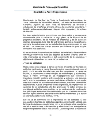 Maestría de Psicología Educativa

            Diagnóstico y Apoyo Psicoeducativo



Rendimiento de Stanford, los Tests de Rendimiento Metropolitano, los
Tests Generales de Habilidades Básicas, Los tests de Rendimiento de
California. Algunos de estos tests de rendimiento se destinan a
estudiantes de enseñanza primaria, otras a la enseñanza secundaria, y
también se han desarrollado para niños en edad preescolar y de jardines
de infancia.
Los tests estandarizados proporcionan una base sólida y escasamente
distorsionada para la valoración a largo plazo de la eficacia de los
programas escolares, de los métodos de enseñanza y de los planes de
distintas asignaturas. Este tipo de test también permite a los profesores
comparar las actuaciones de los estudiantes de un mismo curso en todo
el país. Los profesores pueden emplear esta información para adoptar
decisiones más acertadas.
El hecho de que la administración del tests estandarizado de rendimiento
constituya una buena o mala idea depende de muchos factores. Entre los
más importantes se encuentra el del conocimiento de la naturaleza y
objetivos de dichos tests por parte de los profesores.
. Tests de actitudes:

Hace pocos años empezó a darse un interés creciente por los tests de
actitudes, destinados a valorar los sentimientos y percepciones ( como el
gusto por la escuela, las relaciones con los compañeros, el deseo de
triunfar, la disposición a correr riesgos, el autoconcepto y autoestima).
Quizá el interés provenga de las investigaciones que subrayan la
importante relación existente entre conductas y actitudes. Una segunda
razón, menos provechosa, para esa medición es el hecho de que resulta
más fácil cambiar las actitudes que el rendimiento, mediante distinciones,
recompensas, nuevos programas en las asignaturas, la ampliación de las
opciones de los estudiantes, etc. Los profesores no deben emplear las
medidas de actitudes como sustituto de los parámetros del rendimiento.
Los psicólogos educativos han constatado que en ocasiones no existe
relación alguna entre la ejecución de una tarea determinada y la actitud
de interés hacia la misma (Clifford, 1973).
Ello no va en detrimento de la importancia de las actitudes. El uso
adecuado de los tests de actitudes proporciona información valiosa para
la toma de decisiones relacionadas con el aprendizaje a los estudiantes
resueltos a enfrentarse a los desafíos y a las situaciones arriesgadas se
les pueden presentar tareas más difíciles. Los sociogramas o modelos de


                              59
 
