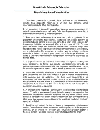 Maestría de Psicología Educativa

            Diagnóstico y Apoyo Psicoeducativo



1. Cada ítem o elemento incompleto debe centrarse en una idea o dato
simple. Una respuesta incorrecta a un ítem que contiene varios
interrogantes resulta difícil de interpretar.
2. Un enunciado o elemento incompleto, salvo en casos especiales, no
debe tomarse directamente del texto. Este tipo de preguntas fomentan la
memorización mecánica y no la comprensión.
3. Para cada ítem deben ofrecerse entre tres y cinco opciones. Si se
presentan únicamente dos opciones, existe una probabilidad del 50% de
que el estudiante adivine la respuesta correcta al azar; si las opciones son
tres esa probabilidad se reduce al 33%, y si son cinco al 20%. En otras
palabras cuanto mayor sea el número de opciones ofrecidas, mayor será
la probabilidad de que la puntuación refleje correctamente el aprendizaje y
no la adivinación. Sin embargo, a medida que se añaden opciones
aumenta el tiempo necesario para responder y disminuye el número de
ítems o unidades de información que pueden medirse en un período de
tiempo dado.
4. Si el planteamiento es una frase o enunciado incompletos, cada opción
debe construirse de forma que resulte gramáticamente correcta. Es
posible que un estudiante descarte una respuesta sencillamente porque
su estructura gramatical sea incorrecta, lo que suele indicar su falsedad.
5. Todas las opciones incorrectas ( distractores) deben ser plausibles,
pero únicamente una de ellas correcta, o por lo menos evidentemente
más correcta que las restantes. Se debe decir claramente a los
estudiantes que elijan la mejor opción. Ninguna de las opciones debe ser
evidentemente absurda, hasta el punto que los estudiantes la consideren
irrazonable. Este caso suele darse cuando el autor del test intenta ofrecer
un número excesivo de opciones.
6. Al emplear ítems negativos ( como cuál de las siguientes características
no es…?) evite el empleo de frases distractoras en forma negativa. Los
elementos incompletos en forma negativa son muy útiles cuando varias
causas o características están relacionadas con un solo acontecimiento o
idea, pero las construcciones doblemente negativas producen confusión
con gran facilidad.
7. Equilibre la longitud de las opciones y manténgalas relativamente
cortas. Generalmente suelen emplearse muchas palabras en la respuesta
correcta, en un intento de precisar. Los estudiantes pueden captar el
hecho y pensar: “ En caso de duda, elegiré la respuesta más larga”.

                               61
 
