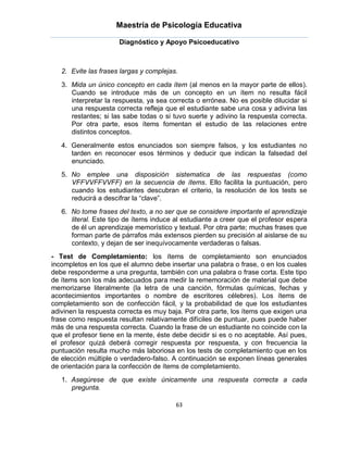 Maestría de Psicología Educativa

                      Diagnóstico y Apoyo Psicoeducativo



   2. Evite las frases largas y complejas.
   3. Mida un único concepto en cada ítem (al menos en la mayor parte de ellos).
      Cuando se introduce más de un concepto en un ítem no resulta fácil
      interpretar la respuesta, ya sea correcta o errónea. No es posible dilucidar si
      una respuesta correcta refleja que el estudiante sabe una cosa y adivina las
      restantes; si las sabe todas o si tuvo suerte y adivino la respuesta correcta.
      Por otra parte, esos ítems fomentan el estudio de las relaciones entre
      distintos conceptos.
   4. Generalmente estos enunciados son siempre falsos, y los estudiantes no
      tarden en reconocer esos términos y deducir que indican la falsedad del
      enunciado.
   5. No emplee una disposición sistematica de las respuestas (como
      VFFVVFFVVFF) en la secuencia de ítems. Ello facilita la puntuación, pero
      cuando los estudiantes descubran el criterio, la resolución de los tests se
      reducirá a descifrar la “clave”.
   6. No tome frases del texto, a no ser que se considere importante el aprendizaje
      literal. Este tipo de ítems induce al estudiante a creer que el profesor espera
      de él un aprendizaje memorístico y textual. Por otra parte; muchas frases que
      forman parte de párrafos más extensos pierden su precisión al aislarse de su
      contexto, y dejan de ser inequívocamente verdaderas o falsas.
- Test de Completamiento: los ítems de completamiento son enunciados
incompletos en los que el alumno debe insertar una palabra o frase, o en los cuales
debe responderme a una pregunta, también con una palabra o frase corta. Este tipo
de ítems son los más adecuados para medir la rememoración de material que debe
memorizarse literalmente (la letra de una canción, fórmulas químicas, fechas y
acontecimientos importantes o nombre de escritores célebres). Los ítems de
completamiento son de confección fácil, y la probabilidad de que los estudiantes
adivinen la respuesta correcta es muy baja. Por otra parte, los ítems que exigen una
frase como respuesta resultan relativamente difíciles de puntuar, pues puede haber
más de una respuesta correcta. Cuando la frase de un estudiante no coincide con la
que el profesor tiene en la mente, éste debe decidir si es o no aceptable. Así pues,
el profesor quizá deberá corregir respuesta por respuesta, y con frecuencia la
puntuación resulta mucho más laboriosa en los tests de completamiento que en los
de elección múltiple o verdadero-falso. A continuación se exponen líneas generales
de orientación para la confección de ítems de completamiento.
   1. Asegúrese de que existe únicamente una respuesta correcta a cada
      pregunta.

                                         63
 