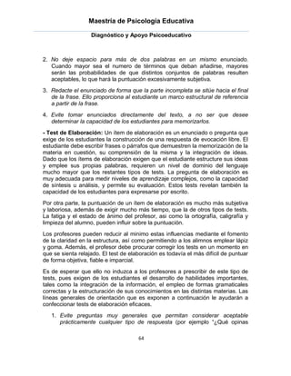 Maestría de Psicología Educativa

                   Diagnóstico y Apoyo Psicoeducativo



2. No deje espacio para más de dos palabras en un mismo enunciado.
   Cuando mayor sea el numero de términos que deban añadirse, mayores
   serán las probabilidades de que distintos conjuntos de palabras resulten
   aceptables, lo que hará la puntuación excesivamente subjetiva.
3. Redacte el enunciado de forma que la parte incompleta se sitúe hacia el final
   de la frase. Ello proporciona al estudiante un marco estructural de referencia
   a partir de la frase.
4. Evite tomar enunciados directamente del texto, a no ser que desee
   determinar la capacidad de los estudiantes para memorizarlos.
- Test de Elaboración: Un ítem de elaboración es un enunciado o pregunta que
exige de los estudiantes la construcción de una respuesta de evocación libre. El
estudiante debe escribir frases o párrafos que demuestren la memorización de la
materia en cuestión, su comprensión de la misma y la integración de ideas.
Dado que los ítems de elaboración exigen que el estudiante estructure sus ideas
y emplee sus propias palabras, requieren un nivel de dominio del lenguaje
mucho mayor que los restantes tipos de tests. La pregunta de elaboración es
muy adecuada para medir niveles de aprendizaje complejos, como la capacidad
de síntesis u análisis, y permite su evaluación. Estos tests revelan también la
capacidad de los estudiantes para expresarse por escrito.
Por otra parte, la puntuación de un ítem de elaboración es mucho más subjetiva
y laboriosa, además de exigir mucho más tiempo, que la de otros tipos de tests.
La fatiga y el estado de ánimo del profesor, asi como la ortografía, caligrafía y
limpieza del alumno, pueden influir sobre la puntuación.
Los profesores pueden reducir al minimo estas influencias mediante el fomento
de la claridad en la estructura, así como permitiendo a los alimnos emplear lápiz
y goma. Además, el profesor debe procurar corregir los tests en un momento en
que se sienta relajado. El test de elaboración es todavía el más difícil de puntuar
de forma objetiva, fiable e imparcial.
Es de esperar que ello no induzca a los profesores a prescribir de este tipo de
tests, pues exigen de los estudiantes el desarrollo de habilidades importantes,
tales como la integración de la información, el empleo de formas gramaticales
correctas y la estructuración de sus conocimientos en las distintas materias. Las
líneas generales de orientación que es exponen a continuación le ayudarán a
confeccionar tests de elaboración eficaces.
   1. Evite preguntas muy generales que permitan considerar aceptable
      prácticamente cualquier tipo de respuesta (por ejemplo “¿Qué opinas

                                      64
 