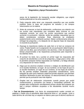 Maestría de Psicología Educativa

                     Diagnóstico y Apoyo Psicoeducativo



         aceca de la legislación de transporte escolar obligatorio, que originó
         fuertes polémicas en los años sesenta?”).
      2. Cada pregunta debe tener una respuesta especifica que sea posible
         justificar sobre la base del programa de estudios y los campos
         relacionados con la materia.
      3. Antes de comenzar un test de elaboración, confeccione una relación con
         los puntos más importantes que considera debe incluirse en una
         respuesta correcta, así como los puntos secundarios que podrían
         aumentar la puntuación. Además, anote las posibles respuestas que no
         deben considerarse correctas. Esas relaciones se emplearán
         posteriormente como orientación puntuar. Deben confeccionarse antes de
         entregar las preguntas, y no después de ver algunas hojas de respuesta
         no durante la puntuación.
      4. Exponga la importancia relativa de cada ítem si el test se compone de
         varios. Puede hacerlo con la asignación de una puntuación determinada a
         cada uno de ellos, que comunicará a los alumnos, o bien de espacios de
         tiempo proporcionales a las respectivas puntuaciones para responder a
         los distintos ítems.
      5. Al puntuar los tests, lea y puntúe en primer lugar las respuestas del
         conjunto de estudiantes a una de las preguntas, y luego pase a otras. Ello
         le permitirá comparar dichas respuestas con facilidad, y la fatiga afectará
         a su disposición en menor medida.
      6. Haga que los alumnos empleen números o códigos de identificación que
         lo le resulten familiares, en lugar de sus nombres, en las hojas de que no
         le resulten familiares, en lugar de sus nombres, en las hojas de examen.
         No les permita emplear materiales personales característicos, como
         bolígrafo de color poco habitual o papel de formato especial, que permitan
         identificar fácilmente al autor del examen. El desconocimiento del mismo
         permite que la puntuación sea más objetiva.
      7. Emplee test de elaboración únicamente cuando prevea que podrá
         confeccionarlos y puntuarlos con tiempo y tranquilidad suficiente. No
         emplee esta configuración sencillamente porque resulta fácil preparar los
         test o porque mantiene ocupados a los estudiantes durante mucho
         tiempo.
- Test de Emparejamiento: Los ítems de emparejamiento suelen consistir en
palabras o frases que el estudiante debe relacional entre sí por parejas. Junto a
cada término de una lista hay un espacio en blanco para que el alumno escriba en
                                        65
 