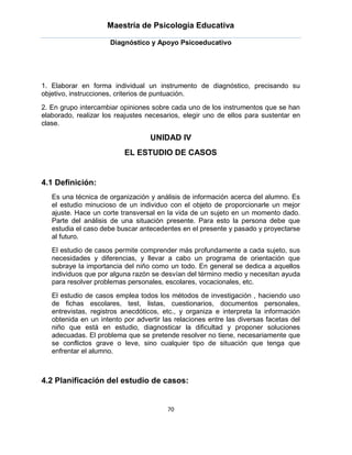 Maestría de Psicología Educativa

                      Diagnóstico y Apoyo Psicoeducativo




1. Elaborar en forma individual un instrumento de diagnóstico, precisando su
objetivo, instrucciones, criterios de puntuación.
2. En grupo intercambiar opiniones sobre cada uno de los instrumentos que se han
elaborado, realizar los reajustes necesarios, elegir uno de ellos para sustentar en
clase.

                                   UNIDAD IV
                          EL ESTUDIO DE CASOS


4.1 Definición:
   Es una técnica de organización y análisis de información acerca del alumno. Es
   el estudio minucioso de un individuo con el objeto de proporcionarle un mejor
   ajuste. Hace un corte transversal en la vida de un sujeto en un momento dado.
   Parte del análisis de una situación presente. Para esto la persona debe que
   estudia el caso debe buscar antecedentes en el presente y pasado y proyectarse
   al futuro.
   El estudio de casos permite comprender más profundamente a cada sujeto, sus
   necesidades y diferencias, y llevar a cabo un programa de orientación que
   subraye la importancia del niño como un todo. En general se dedica a aquellos
   individuos que por alguna razón se desvían del término medio y necesitan ayuda
   para resolver problemas personales, escolares, vocacionales, etc.
   El estudio de casos emplea todos los métodos de investigación , haciendo uso
   de fichas escolares, test, listas, cuestionarios, documentos personales,
   entrevistas, registros anecdóticos, etc., y organiza e interpreta la información
   obtenida en un intento por advertir las relaciones entre las diversas facetas del
   niño que está en estudio, diagnosticar la dificultad y proponer soluciones
   adecuadas. El problema que se pretende resolver no tiene, necesariamente que
   se conflictos grave o leve, sino cualquier tipo de situación que tenga que
   enfrentar el alumno.



4.2 Planificación del estudio de casos:


                                        70
 