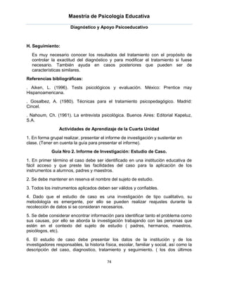 Maestría de Psicología Educativa

                       Diagnóstico y Apoyo Psicoeducativo



H. Seguimiento:

  Es muy necesario conocer los resultados del tratamiento con el propósito de
  controlar la exactitud del diagnóstico y para modificar el tratamiento si fuese
  necesario. También ayuda en casos posteriores que pueden ser de
  características similares.
Referencias bibliográficas:

. Aiken, L. (1996). Tests psicológicos y evaluación. México: Prentice may
Hispanoamericana.
. Gosalbez, A. (1980). Técnicas para el tratamiento psicopedagógico. Madrid:
Cincel.
. Nahoum, Ch. (1961). La entrevista psicológica. Buenos Aires: Editorial Kapeluz,
S.A.
                 Actividades de Aprendizaje de la Cuarta Unidad

1. En forma grupal realizar, presentar el informe de investigación y sustentar en
clase. (Tener en cuenta la guía para presentar el informe).
             Guía Nro 2. Informe de Investigación: Estudio de Caso.

1. En primer término el caso debe ser identificado en una institución educativa de
fácil acceso y que preste las facilidades del caso para la aplicación de los
instrumentos a alumnos, padres y maestros.
2. Se debe mantener en reserva el nombre del sujeto de estudio.
3. Todos los instrumentos aplicados deben ser válidos y confiables.
4. Dado que el estudio de caso es una investigación de tipo cualitativo, su
metodología es emergente, por ello se pueden realizar reajustes durante la
recolección de datos si se consideran necesarios.
5. Se debe considerar encontrar información para identificar tanto el problema como
sus causas, por ello se aborda la investigación trabajando con las personas que
estén en el contexto del sujeto de estudio ( padres, hermanos, maestros,
psicólogos, etc).
6. El estudio de caso debe presentar los datos de la institución y de los
investigadores responsables, la historia física, escolar, familiar y social, así como la
descripción del caso, diagnostico, tratamiento y seguimiento. ( los dos últimos

                                          74
 