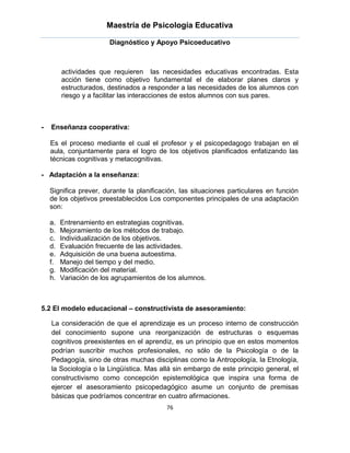 Maestría de Psicología Educativa

                        Diagnóstico y Apoyo Psicoeducativo



         actividades que requieren las necesidades educativas encontradas. Esta
         acción tiene como objetivo fundamental el de elaborar planes claros y
         estructurados, destinados a responder a las necesidades de los alumnos con
         riesgo y a facilitar las interacciones de estos alumnos con sus pares.



-   Enseñanza cooperativa:

    Es el proceso mediante el cual el profesor y el psicopedagogo trabajan en el
    aula, conjuntamente para el logro de los objetivos planificados enfatizando las
    técnicas cognitivas y metacognitivas.

- Adaptación a la enseñanza:

    Significa prever, durante la planificación, las situaciones particulares en función
    de los objetivos preestablecidos Los componentes principales de una adaptación
    son:

    a.   Entrenamiento en estrategias cognitivas.
    b.   Mejoramiento de los métodos de trabajo.
    c.   Individualización de los objetivos.
    d.   Evaluación frecuente de las actividades.
    e.   Adquisición de una buena autoestima.
    f.   Manejo del tiempo y del medio.
    g.   Modificación del material.
    h.   Variación de los agrupamientos de los alumnos.



5.2 El modelo educacional – constructivista de asesoramiento:

    La consideración de que el aprendizaje es un proceso interno de construcción
    del conocimiento supone una reorganización de estructuras o esquemas
    cognitivos preexistentes en el aprendiz, es un principio que en estos momentos
    podrían suscribir muchos profesionales, no sólo de la Psicología o de la
    Pedagogía, sino de otras muchas disciplinas como la Antropología, la Etnología,
    la Sociología o la Lingüística. Mas allá sin embargo de este principio general, el
    constructivismo como concepción epistemológica que inspira una forma de
    ejercer el asesoramiento psicopedagógico asume un conjunto de premisas
    básicas que podríamos concentrar en cuatro afirmaciones.
                                           76
 