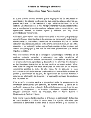 Maestría de Psicología Educativa

                   Diagnóstico y Apoyo Psicoeducativo



La cuarta y última premisa afirmaría que la mayor parte de las dificultades de
aprendizaje y de retrasos en el desarrollo que presentan algunos alumnos que
pueden explicarse por la inexistencia o baja calidad de la interacción social
recibida. Es estas ocasiones el niño no logra interiorizar nuevos procedimientos
que le permitan que le permitan gestionar cada vez mejor su conocimiento, y sus
operaciones metales se vuelven rígidas y rutinarias, con muy pocas
posibilidades de transferencia.

Considerar, como hemos visto, las relaciones entre el desarrollo y el aprendizaje
como fenómenos dependientes de los procesos de construcción, culturización,
contextualización, mediación y adquisición de autonomía, impone un cambio
radical en las prácticas educativas, en las orientaciones didácticas, en los estilos
docentes y, por extensión, exige una profunda revisión de las funciones del
asesor psicopedagógico y del tipo de relaciones profesionales que deberá
impulsar su trabajo.

Una consecuencia directa de la concepción epistemológica defendida es el
carácter eminente preventivo y optimizador que debe caracterizar el
asesoramiento desde un enfoque constructivista. Si el origen de las dificultades
en el comportamiento, aprendizaje y desarrollo de los alumnos debe buscarse
en las situaciones interactivas en las que participa, un asesoramiento eficaz
debe tratar de asegurar que esas situaciones se produzcan en las mejores
condiciones posibles o, dicho de otro modo, ha de potenciar el buen
funcionamiento de los mecanismos propios del centro en sus distintos niveles de
gestión y coordinación de equipos, de organización de espacios, horarios y
recursos, de tutorización, de desarrollo y programación curricular, de relaciones
con los padres, etc.

Esta vocación preventiva explica el progresivo interés de asesoramiento de
orientación constructivista por participar, de manera directa y activa, en la
confección, seguimiento y evaluación de los distintos documentos de centro que
definen su personalidad y su actividad institucional: Proyecto Educativo,
Proyecto Curricular, Planes de Innovación, Plan de Acción Tutorial o
Reglamento de Régimen Interno.

Esta misma vocación también justifica el énfasis en la optimización de las vías
de comunicación y coordinación entre todos los agentes educativos que
componen la comunidad escolar; entre el equipo directivo y los equipos de
                                       78
 