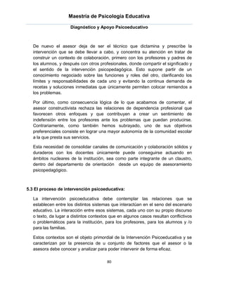 Maestría de Psicología Educativa

                      Diagnóstico y Apoyo Psicoeducativo



   De nuevo el asesor deja de ser el técnico que dictamina y prescribe la
   intervención que se debe llevar a cabo, y concentra su atención en tratar de
   construir un contexto de colaboración, primero con los profesores y padres de
   los alumnos, y después con otros profesionales, donde compartir el significado y
   el sentido de la intervención psicopedagógica. Esto supone partir de un
   conocimiento negociado sobre las funciones y roles del otro, clarificando los
   límites y responsabilidades de cada uno y evitando la continua demanda de
   recetas y soluciones inmediatas que únicamente permiten colocar remiendos a
   los problemas.

   Por último, como consecuencia lógica de lo que acabamos de comentar, el
   asesor constructivista rechaza las relaciones de dependencia profesional que
   favorecen otros enfoques y que contribuyen a crear un sentimiento de
   indefensión entre los profesores ante los problemas que puedan producirse.
   Contrariamente, como también hemos subrayado, uno de sus objetivos
   preferenciales consiste en lograr una mayor autonomía de la comunidad escolar
   a la que presta sus servicios.

   Esta necesidad de consolidar canales de comunicación y colaboración sólidos y
   duraderos con los docentes únicamente puede conseguirse actuando en
   ámbitos nucleares de la institución, sea como parte integrante de un claustro,
   dentro del departamento de orientación desde un equipo de asesoramiento
   psicopedagógico.



5.3 El proceso de intervención psicoeducativa:

   La intervención psicoeducativa debe contemplar las relaciones que se
   establecen entre los distintos sistemas que interactúan en el seno del escenario
   educativo. La interacción entre esos sistemas, cada uno con su propio discurso
   o texto, da lugar a distintos contextos que en algunos casos resultan conflictivos
   o problemáticos para la institución, para los profesores, para los alumnos y /o
   para las familias.

   Estos contextos son el objeto primordial de la Intervención Psicoeducativa y se
   caracterizan por la presencia de u conjunto de factores que el asesor o la
   asesora debe conocer y analizar para poder intervenir de forma eficaz.

                                         80
 