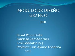 MODULO DE DISEÑO
    GRAFICO
        por


David Pérez Uribe
Santiago Caro Sánchez
Lola González 10-3
Profesor: Luis Alonso Londoño
      2012
 