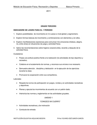 Módulo de Educación Física, Recreación y Deportes                    Básica Primaria

                                           2011




                                   GRADO TERCERO

INDICADORE DE LOGRO PARA EL 1 PERIODO

1. Exploro posibilidades de movimiento en mi cuerpo a nivel global y segmentario.

2. Exploro formas básicas de movimiento y combinaciones con elementos y sin ellos.

3. Exploro manifestaciones expresivas para comunicar mis emociones (tristeza, alegría,
   ira, entre otras) en situaciones de juego y actividad física.

4. Aplico las recomendaciones sobre higiene corporal antes, durante y después de la
   actividad física.

Ciudadanos

   •   Posee una actitud positiva frente a la realización de actividades de tipo deportivo y
       recreativo.

   •   Colabora en el acatamiento de normas, y reconoce sus errores si es necesario.

   •   Demuestra atención, disciplina y dedicación en la ejecución de los ejercicios
       durante la clase.

   •   Promueve la cooperación entre sus compañeros.

Laborales

   •   Respeta los turnos de participación en juegos, rondas y en actividades recreativas
       y deportivas.

   •   Planea y ejecuta los movimientos de acuerdo con un patrón dado.

   •   Interioriza las normas y reglamentos en las actividades grupales.

                                        UNIDAD 1

                                  “CONOZCO MI CUERPO”

    Actividades recreativas y de motivación

    Conducta de entrada




INSTITUCIÓN EDUCATIVA AQUILINO BEDOYA                    Prfnal. ÁLVARO JOSÉ GARCÍA GARCÍA
 