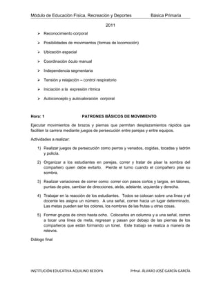 Módulo de Educación Física, Recreación y Deportes                 Básica Primaria

                                         2011
    Reconocimiento corporal

    Posibilidades de movimientos (formas de locomoción)

    Ubicación espacial

    Coordinación óculo manual

    Independencia segmentaria

    Tensión y relajación – control respiratorio

    Iniciación a la expresión rítmica

    Autoconcepto y autovaloración corporal



Hora: 1                     PATRONES BÁSICOS DE MOVIMIENTO

Ejecutar movimientos de brazos y piernas que permitan desplazamientos rápidos que
faciliten la carrera mediante juegos de persecución entre parejas y entre equipos.

Actividades a realizar:

   1) Realizar juegos de persecución como perros y venados, cogidas, tocadas y ladrón
      y policía.

   2) Organizar a los estudiantes en parejas, correr y tratar de pisar la sombra del
      compañero quien debe evitarlo. Pierde el turno cuando el compañero pise su
      sombra.

   3) Realizar variaciones de correr como: correr con pasos cortos y largos, en talones,
      puntas de pies, cambiar de direcciones, atrás, adelante, izquierda y derecha.

   4) Trabajar en la reacción de los estudiantes. Todos se colocan sobre una línea y el
      docente les asigna un número. A una señal, corren hacia un lugar determinado.
      Las metas pueden ser los colores, los nombres de las frutas u otras cosas.

   5) Formar grupos de cinco hasta ocho. Colocarlos en columna y a una señal, corren
      a tocar una línea de meta, regresan y pasan por debajo de las piernas de los
      compañeros que están formando un túnel. Este trabajo se realiza a manera de
      relevos.

Diálogo final




INSTITUCIÓN EDUCATIVA AQUILINO BEDOYA                 Prfnal. ÁLVARO JOSÉ GARCÍA GARCÍA
 