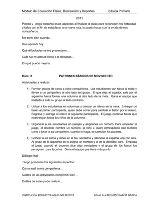 Módulo de Educación Física, Recreación y Deportes                   Básica Primaria

                                              2011
Pienso y tengo presente estos aspectos al finalizar la clase para reconocer mis fortalezas
y fallas con el fin de establecer una nueva ruta, lo puedo hacer con la ayuda de mis
compañeros.

Me sentí bien cuando…

Que aprendí hoy…

Qué dificultades se me presentaron…

Cuál fue mi actitud frente a la dificultad…

En qué puedo mejorar…



Hora: 2                       PATRONES BÁSICOS DE MOVIMIENTO

Actividades a realizar:

   1) Formar grupos de cinco a ocho compañeros. Los estudiantes van hasta la meta y
      llevan a un compañero al otro lado del grupo. El que deja al jugador, sale por el
      siguiente hasta formar una columna al otro lado de la meta. Gana el equipo que
      traslada a todo su grupo al lado contrario.

   2) Ubicar a los estudiantes en columnas y colocar un relevo en la meta. Entregar un
      balón al primer participante, quien debe correr para cambiar el balón por el relevo.
      Regresa y entrega el relevo al siguiente participante. El juego continua hasta que
      intervengan todos los niños de la columna.

   3) Organizar a los estudiantes en parejas y asignarles un número. Para empezar el
      juego, el docente nombra un número, el niño a quien corresponde ese número
      corre a tocar a su compañero, cuando lo haga, se cambian los papeles.

   4) Colocar a los niños y niñas en la fila, sentados y dándose la espalda una con otra.
      Al grupo de la izquierda se le asigna un nombre y al de la derecha, otro. Empieza
      el juego cuando el docente dice algo verdadero y el grupo de los falsos los
      persiguen para tocarlos. Gana el equipo que tiene más punto.

Diálogo final

Tengo presentes los siguientes aspectos:

Cómo traté a mis compañeros…

Cuáles de las actividades comprendí bien…

Cuáles de estas pude realizar…



INSTITUCIÓN EDUCATIVA AQUILINO BEDOYA                   Prfnal. ÁLVARO JOSÉ GARCÍA GARCÍA
 