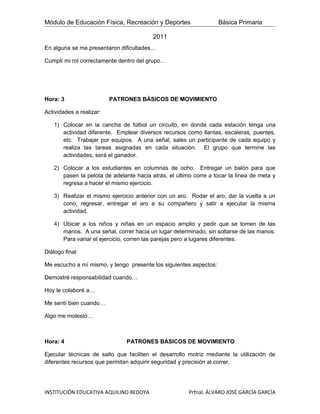 Módulo de Educación Física, Recreación y Deportes                  Básica Primaria

                                         2011
En alguna se me presentaron dificultades…

Cumplí mi rol correctamente dentro del grupo…




Hora: 3                   PATRONES BÁSICOS DE MOVIMIENTO

Actividades a realizar:

   1) Colocar en la cancha de fútbol un circuito, en donde cada estación tenga una
      actividad diferente. Emplear diversos recursos como llantas, escaleras, puentes,
      etc. Trabajar por equipos. A una señal, sales un participante de cada equipo y
      realiza las tareas asignadas en cada situación. El grupo que termine las
      actividades, será el ganador.

   2) Colocar a los estudiantes en columnas de ocho. Entregar un balón para que
      pasen la pelota de adelante hacia atrás, el ultimo corre a tocar la línea de meta y
      regresa a hacer el mismo ejercicio.

   3) Realizar el mismo ejercicio anterior con un aro. Rodar el aro, dar la vuelta a un
      cono, regresar, entregar el aro a su compañero y salir a ejecutar la misma
      actividad.

   4) Ubicar a los niños y niñas en un espacio amplio y pedir que se tomen de las
      manos. A una señal, correr hacia un lugar determinado, sin soltarse de las manos.
      Para variar el ejercicio, corren las parejas pero a lugares diferentes.

Diálogo final

Me escucho a mí mismo, y tengo presente los siguientes aspectos:

Demostré responsabilidad cuando…

Hoy le colaboré a…

Me sentí bien cuando…

Algo me molestó…



Hora: 4                        PATRONES BÁSICOS DE MOVIMIENTO

Ejecutar técnicas de salto que faciliten el desarrollo motriz mediante la utilización de
diferentes recursos que permitan adquirir seguridad y precisión al correr.




INSTITUCIÓN EDUCATIVA AQUILINO BEDOYA                  Prfnal. ÁLVARO JOSÉ GARCÍA GARCÍA
 