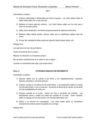 Módulo de Educación Física, Recreación y Deportes                 Básica Primaria

                                         2011
Actividades a realizar:

   1) Colocar colchonetas y distribuirlas por todo el espacio. Los niños deben tratar de
      saltar sobre ellas con un pie solo pie.

   2) Realizar el mismo ejercicio anterior. Los niños deben saltar con los dos pies y
      caer con los pies juntos.

   3) Saltar entre obstáculos. Aumentar progresivamente la distancia entre ellos.

   4) Realizar saltos desde gradas, bancos, sillas que no signifiquen peligro para los
      niños.

   5) Al caer dar variedad al salto puede ser girando dando pasos largos, etc.

Diálogo final

Los ejercicios de hoy me permitieron:

Tener consciencia de mi cuerpo…

Mejorar mi ubicación en el espacio porque…

Me causaron incertidumbre al no saber la ruta a seguir…

Cuando no comprendo bien algo, què puedo hacer…



Hora: 5                     PATRONES BÁSICOS DE MOVIMIENTO

Actividades a realizar:

   1) Ejecutar saltos con la cuerda a pie firme y con desplazamientos: izquierdo,
      derecha, abriendo y cerrando piernas.

   2) Colocar cuerdas a una altura de 50 centímetros. Los estudiantes saltan la cuerda
      con los pies juntos, o con un solo pie. Aumentar la altura de la cuerda, de acuerdo
      con las posibilidades de cada uno.

   3) Colocar cuerdas en el suelo. Iniciar con dos y aumentar las cuerdas. Los
      estudiantes corren y saltan por todas las cuerdas en el suelo. Como variante,
      saltar en zigzag con los pies juntos, con los pies alternados, etc.

   4) Ubicar a un alumno en cuadripedía. Los niños saltan sobre su compañero
      colocando las manos sobre la espalda de su amigo.

Diálogo final




INSTITUCIÓN EDUCATIVA AQUILINO BEDOYA                  Prfnal. ÁLVARO JOSÉ GARCÍA GARCÍA
 