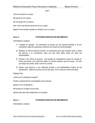 Módulo de Educación Física, Recreación y Deportes                 Básica Primaria

                                         2011
Cómo se siente mi cuerpo

Me gusta de mi cuerpo…

No me gusta de mi cuerpo…

Qué dicen las demás personas de su cuerpo…

Alguien te ha puesto apodos en relación con tu cuerpo…



Hora: 6                     PATRONES BÁSICOS DE MOVIMIENTO

Actividades a realizar:

   1) Trabajar en parejas. Un estudiante se sienta con las piernas abiertas y el otro
      compañero salta de izquierda a derecha sin tocarle sus extremidades.

   2) Realizar el mismo ejercicio anterior. El estudiante que esta sentado abre y cierra
      las piernas y su compañero cada vez que abre debe saltar sin tocar las
      extremidades.

   3) Colocar a los niños en grupos. Una pareja de compañeros mueve la cuerda en
      forma de honda y los alumnos saltan la cuerda evitando que los toque. El niño
      que toque la cuerda, sale a mover la cuerda.

   4) Ubicar unos bancos a una distancia acorde a las posibilidades físicas de los
      estudiantes. Saltar los banco con los dos pies, con un pie por encima de ellos.

Diálogo final

¿Cómo es mi trabajo de equipo?

Puedo comprender las necesidades de los demás…

Apoyo a mis compañeros…

Me pongo en el lugar de los otros…

Aporto para que todo salga bien en el equipo…



Hora: 7                     PATRONES BÁSICOS DE MOVIMIENTO

Actividades a realizar:




INSTITUCIÓN EDUCATIVA AQUILINO BEDOYA                 Prfnal. ÁLVARO JOSÉ GARCÍA GARCÍA
 