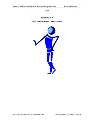 Módulo de Educación Física, Recreación y Deportes          Básica Primaria

                                        2011


                                 PERIODO Nº 2

                     “DESCUBRIENDO MIS CAPACIDADES”




INSTITUCIÓN EDUCATIVA AQUILINO BEDOYA           Prfnal. ÁLVARO JOSÉ GARCÍA GARCÍA
 