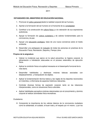 Módulo de Educación Física, Recreación y Deportes                   Básica Primaria

                                          2011


ESTANDARES DEL MINISTERIO DE EDUCACIÓN NACIONAL

   1. Promover el cultivo personal desde la realidad corporal del ser humano.

   2. Aportar a la formación del ser humano en el horizonte de su complejidad.

   3. Contribuir a la construcción de cultura física y a la valoración de sus expresiones
      autóctonas.

   4. Apoyar la formación de cultura ciudadana y de valores fundamentales para la
      convivencia y la paz.

   5. Apoyar una educación ecológica, base de una nueva conciencia sobre el medio
      ambiente.

   6. Desarrollar una pedagogía de inclusión de todas las personas en practicas de la
      Educación Física, Recreación, Deporte y Tiempo Libre.

Propios de la asignatura

   •   Valorar la incidencia que ejerce en la salud preventiva, la higiene corporal, la
       alimentación e hidratación adecuadas en el proceso sistemático de ejecución
       física.

   •   Aplicar la condición física a la aptitud necesaria en el desempeño funcional de la
       vida diaria.

   •   Desarrollar habilidades y destrezas motoras             básicas    asociadas     con
       desplazamientos y manipulación de objetos.

   •   Aplicar la fundamentación técnica básica y las reglas de los deportes reconocidos
       en Colombia, e informarse de aspectos históricos relevantes.

   •   Controlar diversas formas de expresión corporal, tanto en las relaciones
       interpersonales, como en situaciones físico-culturales.

   •   Aplicar habilidades perceptivo-motoras relacionadas con el conocimiento y dominio
       corporal al realizar actividades físico-recreativas.


Ciudadanos

    Comprendo la importancia de los valores básicos de la convivencia ciudadana
     como la solidaridad, el cuidado, el buen trato y el respeto por mì mismo y por los




INSTITUCIÓN EDUCATIVA AQUILINO BEDOYA                    Prfnal. ÁLVARO JOSÉ GARCÍA GARCÍA
 