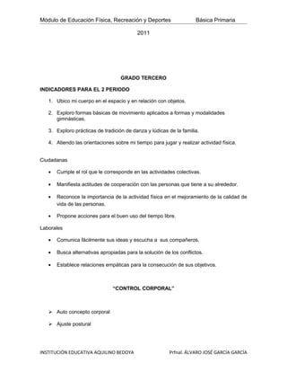Módulo de Educación Física, Recreación y Deportes                   Básica Primaria

                                          2011




                                   GRADO TERCERO

INDICADORES PARA EL 2 PERIODO

   1. Ubico mi cuerpo en el espacio y en relación con objetos.

   2. Exploro formas básicas de movimiento aplicados a formas y modalidades
      gimnásticas.

   3. Exploro prácticas de tradición de danza y lúdicas de la familia.

   4. Atiendo las orientaciones sobre mi tiempo para jugar y realizar actividad física.


Ciudadanas

   •   Cumple el rol que le corresponde en las actividades colectivas.

   •   Manifiesta actitudes de cooperación con las personas que tiene a su alrededor.

   •   Reconoce la importancia de la actividad física en el mejoramiento de la calidad de
       vida de las personas.

   •   Propone acciones para el buen uso del tiempo libre.

Laborales

   •   Comunica fácilmente sus ideas y escucha a sus compañeros.

   •   Busca alternativas apropiadas para la solución de los conflictos.

   •   Establece relaciones empáticas para la consecución de sus objetivos.



                               “CONTROL CORPORAL”



    Auto concepto corporal

    Ajuste postural




INSTITUCIÓN EDUCATIVA AQUILINO BEDOYA                    Prfnal. ÁLVARO JOSÉ GARCÍA GARCÍA
 