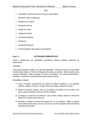 Módulo de Educación Física, Recreación y Deportes                 Básica Primaria

                                         2011
    Lateralidad- coordinación óculo manual y óculo pèdica

       (Dirección, altura y distancia)

    Equilibrio en un plano

    Percepción rítmica

    Juegos con soga

    Juegos con pelota

    Orientación espacial

    Aeróbicos I

    Percepción temporal

    Formas jugadas sobre pases y lanzamientos



Hora: 11                      ACTIVIDADES GIMNÁSTICAS I

Iniciar y perfeccionar las habilidades gimnásticas básicas mediante ejercicios en
colchonetas.

Verticales

Inicia desde posición cuclillas o con piernas separadas. Coloca las manos con los dedos
mirando hacia delante y forma un triángulo entre estas y la cabeza. Eleva la cadera y las
piernas lentamente, hasta conseguir el punto de equilibrio, con piernas flexionadas o
estiradas. Finalmente, sube las piernas hasta el plano vertical.

Actividades a realizar:

   1) Iniciar el trabajo, proponiendo que traten de obtener equilibrio, en la siguiente
      posición: cabeza y manos en el piso, elevar las rodillas y apoyar los codos.

   2) Repetir el ejercicio anterior, pero ya no apoyar las rodillas con los codos, sino
      elevar hasta colocarlas al mismo nivel de la cadera.

   3) Conseguir la ayuda de una persona o de un plano vertical, realizar la vertical de
      cabeza con menos ayuda cada vez.

   4) Aprender a enlazar la vertical de cabeza con un rol adelante. Meter la cabeza
      hacia adentro para producir el rol y encorvar la columna. Dejarse rodar lentamente
      hasta terminar parado.



INSTITUCIÓN EDUCATIVA AQUILINO BEDOYA                  Prfnal. ÁLVARO JOSÉ GARCÍA GARCÍA
 