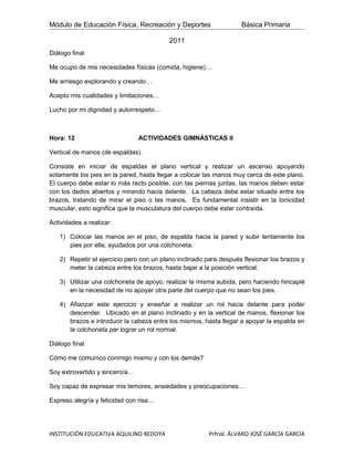 Módulo de Educación Física, Recreación y Deportes                  Básica Primaria

                                         2011
Diálogo final

Me ocupo de mis necesidades físicas (comida, higiene)…

Me arriesgo explorando y creando…

Acepto mis cualidades y limitaciones…

Lucho por mi dignidad y autorrespeto…



Hora: 12                        ACTIVIDADES GIMNÁSTICAS II

Vertical de manos (de espaldas).

Consiste en iniciar de espaldas el plano vertical y realizar un ascenso apoyando
solamente los pies en la pared, hasta llegar a colocar las manos muy cerca de este plano.
El cuerpo debe estar lo más recto posible, con las piernas juntas, las manos deben estar
con los dedos abiertos y mirando hacia delante. La cabeza debe estar situada entre los
brazos, tratando de mirar el piso o las manos. Es fundamental insistir en la tonicidad
muscular, esto significa que la musculatura del cuerpo debe estar contraída.

Actividades a realizar:

   1) Colocar las manos en el piso, de espalda hacia la pared y subir lentamente los
      pies por ella, ayudados por una colchoneta.

   2) Repetir el ejercicio pero con un plano inclinado para después flexionar los brazos y
      meter la cabeza entre los brazos, hasta bajar a la posición vertical.

   3) Utilizar una colchoneta de apoyo, realizar la misma subida, pero haciendo hincapié
      en la necesidad de no apoyar otra parte del cuerpo que no sean los pies.

   4) Afianzar este ejercicio y enseñar a realizar un rol hacia delante para poder
      descender. Ubicado en el plano inclinado y en la vertical de manos, flexionar los
      brazos e introducir la cabeza entre los mismos, hasta llegar a apoyar la espalda en
      la colchoneta par lograr un rol normal.

Diálogo final

Cómo me comunico conmigo mismo y con los demás?

Soy extrovertido y sincero/a…

Soy capaz de expresar mis temores, ansiedades y preocupaciones…

Expreso alegría y felicidad con risa…




INSTITUCIÓN EDUCATIVA AQUILINO BEDOYA                   Prfnal. ÁLVARO JOSÉ GARCÍA GARCÍA
 