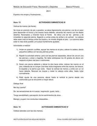 Módulo de Educación Física, Recreación y Deportes                  Básica Primaria

                                         2011
Expreso mis enojos y frustraciones…



Hora: 13                         ACTIVIDADES GIMNÁSTICAS III

Vertical de manos (de frente).

Se inicia en posición de pie o parados; se eleva ligeramente una pierna y se da un paso
para descender el tronco y los brazos hacia delante, ubicando las manos con los dedos
abiertos, flexionados y mirando hacia el frente. Se eleva una de las piernas y de
inmediato la segunda pierna, llegando a unirse antes de arribar a la vertical. La cabeza
debe estar todo el tiempo entre los brazos y la mirada dirigida al piso. La columna debe
estar lo más recta posible y el cuerpo fuertemente ajustado.

Actividades a realizar:

   1) Iniciar en posición cuclillas, apoyar las manos en el piso y elevar la cadera, dando
      pequeños saltitos con las dos piernas juntas.

   2) Repetir la actividad anterior, pero con las piernas separadas, elevar de una en una
      las piernas y volver a bajarlas. No debe sobrepasar los 45 grados de altura con
      respecto al plano del piso o colchoneta.

   3) Sacar una pierna adelante y elevar la otra hacia atrás, colocar las manos en el
      piso, tratando de no romper una línea recta imaginaria entre las manos, los brazos,
      la espalda y la pierna que sube. Hacer la vertical de manos y unirla con un rol
      hacia delante, flexionar los brazos y meter la cabeza entre ellos, hasta rodar
      normalmente.

   4) Pedir ayuda de una persona; elevar hasta la vertical la pierna desde una
      colchoneta que se encuentre a mayor altura.

Diálogo final

Me doy cuenta?

De las sensaciones de mi cuerpo, respiración, gusto, tacto…

Tengo sensibilidad y percepción de los sentimientos de otros…

Manejo y supero mis conductas indeseables…



Hora: 14                            ACTIVIDADES GIMNÁSTICAS IV

Volteos laterales (con las dos manos).



INSTITUCIÓN EDUCATIVA AQUILINO BEDOYA                   Prfnal. ÁLVARO JOSÉ GARCÍA GARCÍA
 