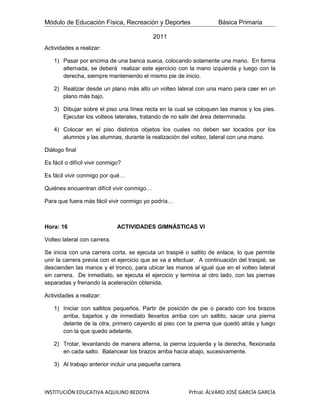 Módulo de Educación Física, Recreación y Deportes                    Básica Primaria

                                            2011
Actividades a realizar:

    1) Pasar por encima de una banca sueca, colocando solamente una mano. En forma
       alternada, se deberá realizar este ejercicio con la mano izquierda y luego con la
       derecha, siempre manteniendo el mismo pie de inicio.

    2) Realizar desde un plano más alto un volteo lateral con una mano para caer en un
       plano más bajo.

    3) Dibujar sobre el piso una línea recta en la cual se coloquen las manos y los pies.
       Ejecutar los volteos laterales, tratando de no salir del área determinada.

    4) Colocar en el piso distintos objetos los cuales no deben ser tocados por los
       alumnos y las alumnas, durante la realización del volteo, lateral con una mano.

Diálogo final

Es fácil o difícil vivir conmigo?

Es fácil vivir conmigo por qué…

Quiénes encuentran difícil vivir conmigo…

Para que fuera más fácil vivir conmigo yo podría…



Hora: 16                       ACTIVIDADES GIMNÁSTICAS VI

Volteo lateral con carrera.

Se inicia con una carrera corta, se ejecuta un traspié o saltito de enlace, lo que permite
unir la carrera previa con el ejercicio que se va a efectuar. A continuación del traspié, se
descienden las manos y el tronco, para ubicar las manos al igual que en el volteo lateral
sin carrera. De inmediato, se ejecuta el ejercicio y termina al otro lado, con las piernas
separadas y frenando la aceleración obtenida.

Actividades a realizar:

    1) Iniciar con saltitos pequeños. Partir de posición de pie o parado con los brazos
       arriba, bajarlos y de inmediato llevarlos arriba con un saltito, sacar una pierna
       delante de la otra, primero cayendo al piso con la pierna que quedó atrás y luego
       con la que quedo adelante.

    2) Trotar, levantando de manera alterna, la pierna izquierda y la derecha, flexionada
       en cada salto. Balancear los brazos arriba hacia abajo, sucesivamente.

    3) Al trabajo anterior incluir una pequeña carrera.



INSTITUCIÓN EDUCATIVA AQUILINO BEDOYA                     Prfnal. ÁLVARO JOSÉ GARCÍA GARCÍA
 