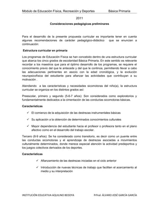 Módulo de Educación Física, Recreación y Deportes                 Básica Primaria

                                         2011
                     Consideraciones pedagógicas preliminares



Para el desarrollo de la presente propuesta curricular es importante tener en cuenta
algunas recomendaciones de carácter pedagógico-didáctico        que se enuncian a
continuación:

Estructura curricular en primaria

Los programas de Educaciòn Física se han concebido dentro de una estructura curricular
que abarca los cinco grados de escolaridad Básica Primaria. En este sentido es relevante
recordar a los maestros que para el óptimo desarrollo de los programas, se requiere el
conocimiento previo del que le antecede y del que le continúa, permitiendo llevar a cabo
las adecuaciones pertinentes en asocio con la edad cronológica, y la evolución
neuropsicofìsica del estudiante para afianzar las actividades que contribuyan a su
motivación .

Atendiendo a las características y necesidades sicomotoras del niño(a), la estructura
curricular se organiza en los distintos grados así:

Preescolar, primero y segundo (5-6-7 años): Son considerados como exploratorios y
fundamentalmente dedicados a la cimentación de las conductas sicomotoras básicas.

Características

    El comienzo de la adquisición de las destrezas instrumentales básicas

    Su aplicación a la obtención de determinados conocimientos culturales

    Mayor dependencia del estudiante hacia el profesor o profesora tanto en el plano
     afectivo como en el desarrollo del trabajo escolar.

Tercero (8-9 años): Se ha considerado como transitorio, es decir como un puente entre
las conductas sicomotoras y el aprendizaje de destrezas asociadas a movimientos
culturalmente determinados, donde merece especial atención la actividad predeportiva y
los juegos colectivos derivados de los deportes.

Características

           Afianzamiento de las destrezas iniciadas en el ciclo anterior

           Introducción de nuevas técnicas de trabajo que faciliten el acercamiento al
            medio y su interpretación




INSTITUCIÓN EDUCATIVA AQUILINO BEDOYA                  Prfnal. ÁLVARO JOSÉ GARCÍA GARCÍA
 