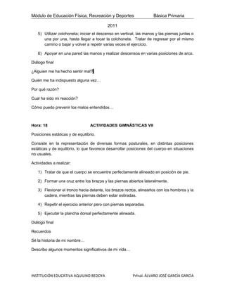 Módulo de Educación Física, Recreación y Deportes                    Básica Primaria

                                          2011
   5) Utilizar colchoneta; iniciar el descenso en vertical, las manos y las piernas juntas o
      una por una, hasta llegar a tocar la colchoneta. Tratar de regresar por el mismo
      camino o bajar y volver a repetir varias veces el ejercicio.

   6) Apoyar en una pared las manos y realizar descensos en varias posiciones de arco.

Diálogo final

¿Alguien me ha hecho sentir mal?

Quién me ha indispuesto alguna vez…

Por qué razón?

Cual ha sido mi reacción?

Cómo puedo prevenir los malos entendidos…



Hora: 18                          ACTIVIDADES GIMNÁSTICAS VII

Posiciones estáticas y de equilibrio.

Consiste en la representación de diversas formas posturales, en distintas posiciones
estáticas y de equilibrio, lo que favorece desarrollar posiciones del cuerpo en situaciones
no usuales.

Actividades a realizar:

   1) Tratar de que el cuerpo se encuentre perfectamente alineado en posición de pie.

   2) Formar una cruz entre los brazos y las piernas abiertos lateralmente.

   3) Flexionar el tronco hacia delante, los brazos rectos, alinearlos con los hombros y la
      cadera, mientras las piernas deben estar estiradas.

   4) Repetir el ejercicio anterior pero con piernas separadas.

   5) Ejecutar la plancha dorsal perfectamente alineada.

Diálogo final

Recuerdos

Sé la historia de mi nombre…

Describo algunos momentos significativos de mi vida…




INSTITUCIÓN EDUCATIVA AQUILINO BEDOYA                    Prfnal. ÁLVARO JOSÉ GARCÍA GARCÍA
 