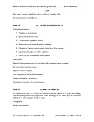 Módulo de Educación Física, Recreación y Deportes                    Básica Primaria

                                           2011
Qué haces cuando estas triste, alegre, enfermo, enojado, solo…

Te consideras un ser afortunado…



Hora: 19                       ACTIVIDADES GIMNÁSTICAS VIII

Actividades a realizar:

   1) Practicar el arco ventral.

   2) Realizar la plancha dorsal.

   3) Continuar con la plancha ventral.

   4) Realizar la plancha lateral por los dos lados.

   5) Ejecutar con las piernas un ángulo hacia atrás de la cabeza.

   6) Equilibrar el cuerpo en rodillas y glúteos.

   7) Elevar brazos, acostado de cubito ventral.

Diálogo final

Mis actividades diarias corresponden al sentido que deseo darle a mi vida

Considero buenas costumbres…

Algunas normas en casa…

Que castigos hay por el incumplimiento…

Cómo puedo evitar los castigos…

Necesito la orientación de un adulto para…



Hora: 20                            SEMANA DE REFUERZO

Se realizara un paso por todos los ejercicios que se vieron a lo largo del periodo,
realizando la ejecución de los ejercicios vistos a lo largo de las clases para ir afianzando
cada uno de los conceptos vistos en clase.

Diálogo final

Mi vida tiene sentido




INSTITUCIÓN EDUCATIVA AQUILINO BEDOYA                    Prfnal. ÁLVARO JOSÉ GARCÍA GARCÍA
 