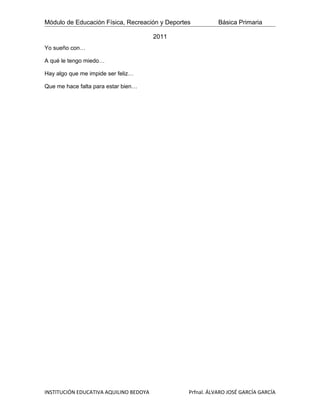 Módulo de Educación Física, Recreación y Deportes          Básica Primaria

                                        2011
Yo sueño con…

A qué le tengo miedo…

Hay algo que me impide ser feliz…

Que me hace falta para estar bien…




INSTITUCIÓN EDUCATIVA AQUILINO BEDOYA           Prfnal. ÁLVARO JOSÉ GARCÍA GARCÍA
 