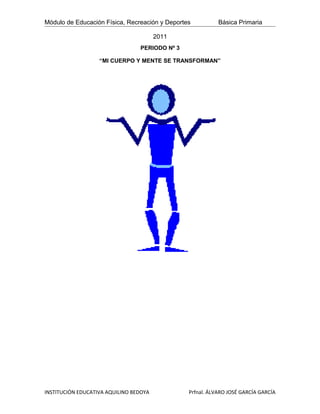 Módulo de Educación Física, Recreación y Deportes          Básica Primaria

                                        2011
                                 PERIODO Nº 3

                   “MI CUERPO Y MENTE SE TRANSFORMAN”




INSTITUCIÓN EDUCATIVA AQUILINO BEDOYA           Prfnal. ÁLVARO JOSÉ GARCÍA GARCÍA
 