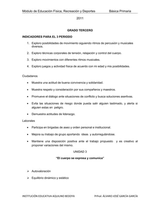 Módulo de Educación Física, Recreación y Deportes                   Básica Primaria

                                           2011


                                   GRADO TERCERO

INDICADORES PARA EL 3 PERIODO

   1. Exploro posibilidades de movimiento siguiendo ritmos de percusión y musicales
      diversos.

   2. Exploro técnicas corporales de tensión, relajación y control del cuerpo.

   3. Exploro movimientos con diferentes ritmos musicales.

   4. Exploro juegos y actividad física de acuerdo con mi edad y mis posibilidades.


Ciudadanos

   •   Muestra una actitud de buena convivencia y solidaridad.

   •   Muestra respeto y consideración por sus compañeros y maestros.

   •   Promueve el diálogo ante situaciones de conflicto y busca soluciones asertivas.

   •   Evita las situaciones de riesgo donde pueda salir alguien lastimado, y alerta si
       alguien estas en peligro.

   •   Demuestra actitudes de liderazgo.

Laborales

   •   Participa en brigadas de aseo y orden personal e institucional.

   •   Mejora su trabajo de grupo aportando ideas y autorregulàndose.

   •   Mantiene una disposición positiva ante el trabajo propuesto       y es creativo al
       proponer variaciones del mismo.

                                        UNIDAD 3

                          “El cuerpo se expresa y comunica”



    Autovaloración

    Equilibrio dinámico y estático




INSTITUCIÓN EDUCATIVA AQUILINO BEDOYA                   Prfnal. ÁLVARO JOSÉ GARCÍA GARCÍA
 