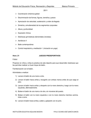 Módulo de Educación Física, Recreación y Deportes                      Básica Primaria

                                          2011
    Coordinación dinámica global

    Discriminación de formas, figuras, tamaños y pesos

    Apreciación de velocidad, aceleración y orden de llegada

    Simetría y simultaneidad de los segmentos corporales

    Altura y profundidad

    Expresión rítmica

    Destrezas gimnásticas elementales (revistas)

    Aeróbicos II

    Baile contemporáneo

    Control respiratorio y meditación I (iniciación en yoga)



Hora: 21                            JUEGOS PREDEPORTIVOS

Fútbol

Propiciar en niños y niñas la práctica de este deporte para que desarrollen destrezas que
les permitan realizar un buen toque de balón.

Familiarización con el balón.

Actividades a realizar:

   1) Lanzar el balón de una mano a otra.

   2) Lanzar el balón hacia arriba y recogerlo con ambas manos antes de que caiga al
      piso.

   3) Lanzar el balón hacia arriba y atraparlo con la mano derecha y luego con la mano
      izquierda, alternadamente.

   4) Botear el balón de una mano a la otra, sin moverse del puesto.

   5) Botear el balón con la mano izquierda o con la mano derecha mientras camina,
      trota o corre.

   6) Lanzar el balón hacia arriba y saltar y golpearlo con el puño.




INSTITUCIÓN EDUCATIVA AQUILINO BEDOYA                   Prfnal. ÁLVARO JOSÉ GARCÍA GARCÍA
 