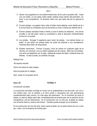 Módulo de Educación Física, Recreación y Deportes                    Básica Primaria

                                           2011
   1) Ubicar a los jugadores en una determinada área, de la cual no puedan salir. Cada
      uno con balón. A una señal, todos deben realizar toque dentro del perímetro, sin
      tocar a sus compañeros. El docente indica con que parte del pie se ejecuta la
      tarea.

   2) Formar parejas, un jugador hace rodar el balón hacia delante, corre detrás de él y
      lo envía hacia su compañero que se encuentra a unos 4 metros por delante de él.

   3) Formar parejas ubicadas frente a frente a unos 6 metros de distancia. Uno envía
      el balón a ras del suelo, hacia su compañero y éste lo devuelve manteniéndose
      inmóvil en su puesto.

   4) Los piratas. Escoger 5 jugadores para hacer de piratas. Los demás tienen un
      balón. A una señal, los piratas tratan de quitar los balones a sus compañeros,
      mientras ellos tratan de esquivarlos.

   5) Árboles venenosos. Formar 2 grupos. Unos se ubican en cualquier lugar de la
      cancha, sin moverse y con su balón sujetado por las manos. Ellos son los árboles.
      Los otros se desplazan por el lugar, realizando toques de balón, evitando tocar los
      árboles. Si esto sucede, se cambian de lugar.

Diálogo final

Mi espacio escolar

Cómo me siento en este colegio…

Qué me gusta de mi colegio…

Qué cosas no me gustan de él…



Hora: 25                                    FÚTBOL V

Conducción de balón.

La conducción del balón consiste en correr con el, golpeándolo a ras del suelo, con uno o
con ambos pies, con la medida y el ritmo justos y necesarios par que permanezca
constantemente bajo control y lo más lejos del adversario. En el momento de tocar la
pelota, la vista se dirige sobre ella, inmediatamente se levanta para ver la posición de los
compañeros y de los adversarios. En la conducción con un solo pie, el golpe se realiza
con el borde interno y externo del mismo. También puede empujar con el empeine.

En la conducción con los dos pies, tocar suave el balón con la parte interna de uno u otro
pie, o bien, con el empeine de ambos pies.




INSTITUCIÓN EDUCATIVA AQUILINO BEDOYA                    Prfnal. ÁLVARO JOSÉ GARCÍA GARCÍA
 