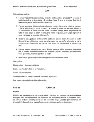 Módulo de Educación Física, Recreación y Deportes                     Básica Primaria

                                           2011
Actividades a realizar:

   1) Formar tríos con los estudiantes y ubicarlos en triángulos. El jugador A conduce el
      balón hasta B y se lo entrega y B conduce hasta C y se lo entrega. Cuando el
      docente haga una señal cambian de sentido.

   2) Formar grupos de 4 integrantes y colocarlos frente a frente. A la mitad de camino,
      y frente a cada grupo, ubicar un cono. A una señal, salen los primeros del grupo
      A, conduciendo el balón hacia los conos. Al mismo tiempo, salen los primeros del
      lado B, para coger el balón y conducirlo hasta su puesto, par luego regresar al
      cono y entregar al segundo del grupo A.

   3) Ubicar a los jugadores en la cancha, cada uno con un balón. Conducir el balón
      libremente por el terreno, hasta que el profesor de una señal y levante la mano
      indicando un número con sus dedos. Los jugadores deben decir el numero que
      ven.

   4) Formar parejas y entregar un balón. El que no tiene balón, se mueve libremente
      por la cancha realizando cambios de dirección, piques, paradas y su compañero
      tiene que imitar, mientras conduce el balón.

   5) Realizar un ejercicio igual al anterior pero ubicados frente a frente.

Diálogo final

Mis derechos y deberes escolares

Cuáles son mis derechos en la institución…

Cuáles son mis deberes…

Como ayudo en mi colegio para que mantenga organizado…

Qué cosas me gustaría cambiar del colegio…



Hora: 26                                    FÚTBOL VI

El pase.

El fútbol es considerado un deporte de juego colectivo, tan pronto como sus jugadores
son aptos para pasarse el balón con precisión. En el momento en que se realiza un pase,
se entrega el balón al compañero que se encuentre mejor ubicado, para continuar en
progresión individualmente o pasarla de nuevo a otros compañeros de equipo.




INSTITUCIÓN EDUCATIVA AQUILINO BEDOYA                     Prfnal. ÁLVARO JOSÉ GARCÍA GARCÍA
 