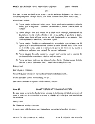 Módulo de Educación Física, Recreación y Deportes                   Básica Primaria

                                          2011
Los tipos de pase se clasifican de acuerdo con las variantes de juego como: distancia,
donde el pase puede ser largo o corto; o de altura, donde el balón puede ir alto o bajo.

Actividades a realizar:

   1) Formar parejas y ubicarlas frente a frente. A una señal realizar pases con el borde
      interno, por 30 segundos. A manera de competencia, contar cuantos pases se
      realizan.

   2) Formar parejas. Uno esta parado con el balón en un solo lugar, mientras otro se
      desplaza en medio círculo enfrente de él. A una señal, el que tiene el balón,
      realiza pases hacia el lugar donde se está desplazando su compañero. Ver
      cuántos pases son acertados y cambiar de lugares.

   3) Formar parejas. Se ubica uno delante del otro, en cualquier lugar de la cancha. El
      jugador que se encuentra adelante, conduce el balón en línea recta; a una señal
      se da media vuelta, ubica a su compañero que ya se movió de su puesto y
      rápidamente realiza un pase hacia él. Se cambian los lugares.

   4) Formar equipos de cuatro jugadores. Juegan cuatro contra cuatro, tratando de
      mantener el balón en posesión mientras realizan pases.

   5) Formar parejas y pedir que se ubiquen frente a frente. Realizar pases de todo
      tipo, con la pierna que menos usen. Luego, lo hacen desplazándose.

Diálogo final

Los valores de mi colegio

Recuerdo cuales valores son importantes en la comunidad estudiantil…

Cuales considero yo más importantes y por qué…

Qué pasa cuando en un lugar no existen normas y valores…



Hora: 27                      CLASE TEÓRICA DE TÉCNICA DEL FÚTBOL

En esta clase se verán los fundamentos teóricos de la técnica del fútbol como son: el
pase, la recepción, la conducción, el remate, el cabeceo, el dribling y se verá las medidas
de la cancha.

Diálogo final

La vida es una aventura hermosa

A nuestro lado están los seres que nos ayudan a caminar por el sendero correcto…



INSTITUCIÓN EDUCATIVA AQUILINO BEDOYA                   Prfnal. ÁLVARO JOSÉ GARCÍA GARCÍA
 