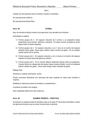 Módulo de Educación Física, Recreación y Deportes                      Básica Primaria

                                            2011
Cuáles son las personas que te orientan cuando lo necesitas…

En qué personas cofias tú…

De qué personas desconfías…



Hora: 28                                     FÚTBOL

Aquí se iniciará la táctica viendo unos ejercicios muy sencillos de iniciación.

Actividades a realizar:

   1) Formar grupos de 4. En espacio reducido de 3 contra 3, se asignarán tareas
      específicas como portero, defensa y atacante. El mayor número de goles es quien
      llegue hacer 6 pases seguidos.

   2) Formar grupos de 4. En espacio reducido y con 1 arco en el centro del espacio
      deberán hacer goles. Gana quien realice mayor número de goles. No se pueden
      quedar dentro de la cancha.

   3) Formar grupos de 4. En espacio reducido y con 2 arcos en el centro del espacio
      realizan la misma tarea del ejercicio anterior.

   4) Formar grupos de 5. En la cancha deberá realizarse toques entre los jugadores.
      Cuando todos los integrantes del equipo hayan tocado el balón, de ahí en adelante
      podrán realizar los goles. Gana quien tenga mayor cantidad de goles.

Diálogo final

Hombres y mujeres caminando juntos

Puedo conversar fácilmente con personas del sexo opuesto en cada caso hombres o
mujeres…

Establezco relaciones sanas de amistad y compañerismo…

A quiénes considero mis amigos…

Que cualidades debe tener ese amigo (a)…



Hora: 29                    EXAMEN TÉORICO – PRÁCTICO

El examen se realizará sobre la temática vista en la clase 27 de la teoría del fútbol y sobre
los ejercicios técnicos que se vieron durante todo el periodo.




INSTITUCIÓN EDUCATIVA AQUILINO BEDOYA                      Prfnal. ÁLVARO JOSÉ GARCÍA GARCÍA
 