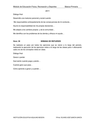 Módulo de Educación Física, Recreación y Deportes                    Básica Primaria

                                           2011
Diálogo final

Desarrollo una madurez personal y social cuando:

Me responsabilizo anticipadamente de las consecuencias de mi conducta…

Asumo la responsabilidad de mis propias decisiones…

Me adapto a los cambios propios y de la comunidad…

Me identifico con los problemas de los demás y ofrezco mi ayuda…



Hora: 30                            SEMANA DE REFUERZO

Se realizara un paso por todos los ejercicios que se vieron a lo largo del periodo,
realizando la ejecución de los ejercicios vistos a lo largo de las clases para ir afianzando
cada uno de los conceptos vistos en clase.

Diálogo final

Ganar o perder

Qué siento cuando juego y pierdo…

Cuándo gano que pasa…

Cómo aprendo a ganar y a perder…




INSTITUCIÓN EDUCATIVA AQUILINO BEDOYA                    Prfnal. ÁLVARO JOSÉ GARCÍA GARCÍA
 