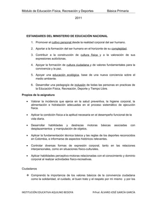 Módulo de Educación Física, Recreación y Deportes                   Básica Primaria

                                          2011




   ESTANDARES DEL MINISTERIO DE EDUCACIÓN NACIONAL

       1. Promover el cultivo personal desde la realidad corporal del ser humano.

       2. Aportar a la formación del ser humano en el horizonte de su complejidad.

       3. Contribuir a la construcción de cultura física y a la valoración de sus
          expresiones autóctonas.

       4. Apoyar la formación de cultura ciudadana y de valores fundamentales para la
          convivencia y la paz.

       5. Apoyar una educación ecológica, base de una nueva conciencia sobre el
          medio ambiente.

       6. Desarrollar una pedagogía de inclusión de todas las personas en practicas de
          la Educación Física, Recreación, Deporte y Tiempo Libre.

Propios de la asignatura

   •   Valorar la incidencia que ejerce en la salud preventiva, la higiene corporal, la
       alimentación e hidratación adecuadas en el proceso sistemático de ejecución
       física.

   •   Aplicar la condición física a la aptitud necesaria en el desempeño funcional de la
       vida diaria.

   •   Desarrollar habilidades y destrezas motoras             básicas    asociadas     con
       desplazamientos y manipulación de objetos.

   •   Aplicar la fundamentación técnica básica y las reglas de los deportes reconocidos
       en Colombia, e informarse de aspectos históricos relevantes.

   •   Controlar diversas formas de expresión corporal, tanto en las relaciones
       interpersonales, como en situaciones físico-culturales.

   •   Aplicar habilidades perceptivo-motoras relacionadas con el conocimiento y dominio
       corporal al realizar actividades físico-recreativas.


Ciudadanos

    Comprendo la importancia de los valores básicos de la convivencia ciudadana
     como la solidaridad, el cuidado, el buen trato y el respeto por mì mismo y por los



INSTITUCIÓN EDUCATIVA AQUILINO BEDOYA                    Prfnal. ÁLVARO JOSÉ GARCÍA GARCÍA
 