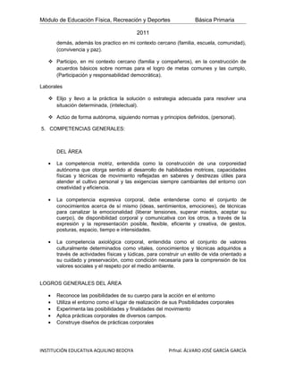 Módulo de Educación Física, Recreación y Deportes                    Básica Primaria

                                          2011
       demás, además los practico en mi contexto cercano (familia, escuela, comunidad),
       (convivencia y paz).

    Participo, en mi contexto cercano (familia y compañeros), en la construcción de
     acuerdos básicos sobre normas para el logro de metas comunes y las cumplo,
     (Participación y responsabilidad democrática).

Laborales

    Elijo y llevo a la práctica la solución o estrategia adecuada para resolver una
     situación determinada, (intelectual).

    Actúo de forma autónoma, siguiendo normas y principios definidos, (personal).

5. COMPETENCIAS GENERALES:



       DEL ÁREA

   •   La competencia motriz, entendida como la construcción de una corporeidad
       autónoma que otorga sentido al desarrollo de habilidades motrices, capacidades
       físicas y técnicas de movimiento reflejadas en saberes y destrezas útiles para
       atender el cultivo personal y las exigencias siempre cambiantes del entorno con
       creatividad y eficiencia.

   •   La competencia expresiva corporal, debe entenderse como el conjunto de
       conocimientos acerca de sí mismo (ideas, sentimientos, emociones), de técnicas
       para canalizar la emocionalidad (liberar tensiones, superar miedos, aceptar su
       cuerpo), de disponibilidad corporal y comunicativa con los otros, a través de la
       expresión y la representación posible, flexible, eficiente y creativa, de gestos,
       posturas, espacio, tiempo e intensidades.

   •   La competencia axiológica corporal, entendida como el conjunto de valores
       culturalmente determinados como vitales, conocimientos y técnicas adquiridos a
       través de actividades físicas y lúdicas, para construir un estilo de vida orientado a
       su cuidado y preservación, como condición necesaria para la comprensión de los
       valores sociales y el respeto por el medio ambiente.


LOGROS GENERALES DEL ÁREA

   •   Reconoce las posibilidades de su cuerpo para la acción en el entorno
   •   Utiliza el entorno como el lugar de realización de sus Posibilidades corporales
   •   Experimenta las posibilidades y finalidades del movimiento
   •   Aplica prácticas corporales de diversos campos.
   •   Construye diseños de prácticas corporales




INSTITUCIÓN EDUCATIVA AQUILINO BEDOYA                    Prfnal. ÁLVARO JOSÉ GARCÍA GARCÍA
 