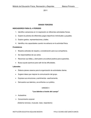 Módulo de Educación Física, Recreación y Deportes                    Básica Primaria

                                           2011




                                   GRADO TERCERO

INDICADORES PARA EL 4 PERIODO

   1. Identifico variaciones en mi respiración en diferentes actividades físicas.

   2. Exploro la práctica de diferentes juegos deportivos individuales y grupales.

   3. Exploro gestos, representaciones y bailes.

   4. Identifico mis capacidades cuando me esfuerzo en la actividad física.

Ciudadanos

   •   Muestra actitudes de respeto y consideración para sus compañeros.

   •   Se responsabiliza de sus actos.

   •   Reconoce sus fallas, y demuestra una actitud positiva para superarlas.

   •   Busca ayuda oportuna para salir de las dificultades.

Laborales

   •   Elabora planes caseros para la organización de actividades diarias.

   •   Sugiere ideas que mejoran la comunicación del grupo.

   •   Expresa sus emociones y sentimientos asertivamente.

   •   Demuestra sus talentos y se enfrenta a un público.


                                         UNIDAD 4

                           “Los talentos a través del cuerpo”

    Autoestima

    Conocimiento corporal

       (Sistema nervioso, muscular, óseo, respiratorio)




INSTITUCIÓN EDUCATIVA AQUILINO BEDOYA                     Prfnal. ÁLVARO JOSÉ GARCÍA GARCÍA
 